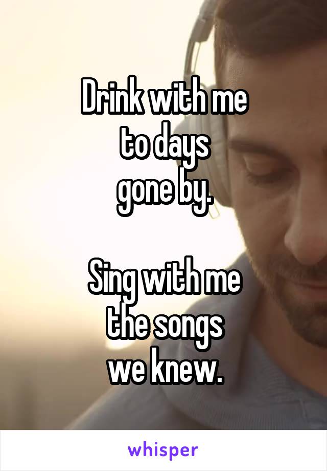 Drink with me
to days
gone by.

Sing with me
the songs
we knew.