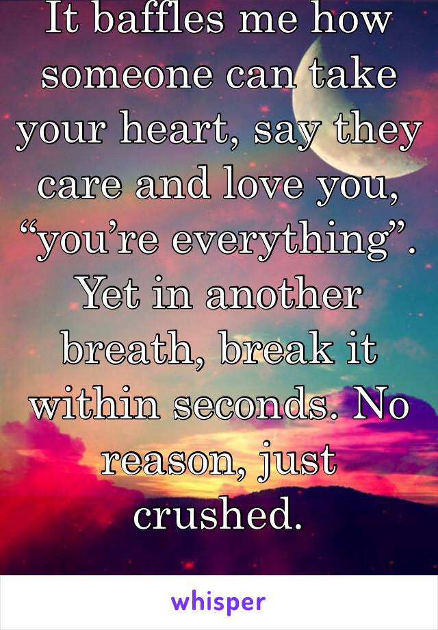 It baffles me how someone can take your heart, say they care and love you, “you’re everything”. Yet in another breath, break it within seconds. No reason, just crushed. 