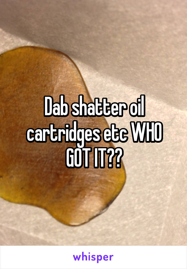 Dab shatter oil cartridges etc WHO GOT IT??