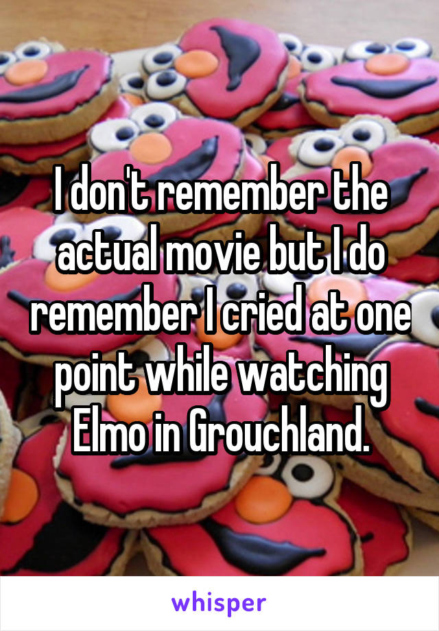I don't remember the actual movie but I do remember I cried at one point while watching Elmo in Grouchland.