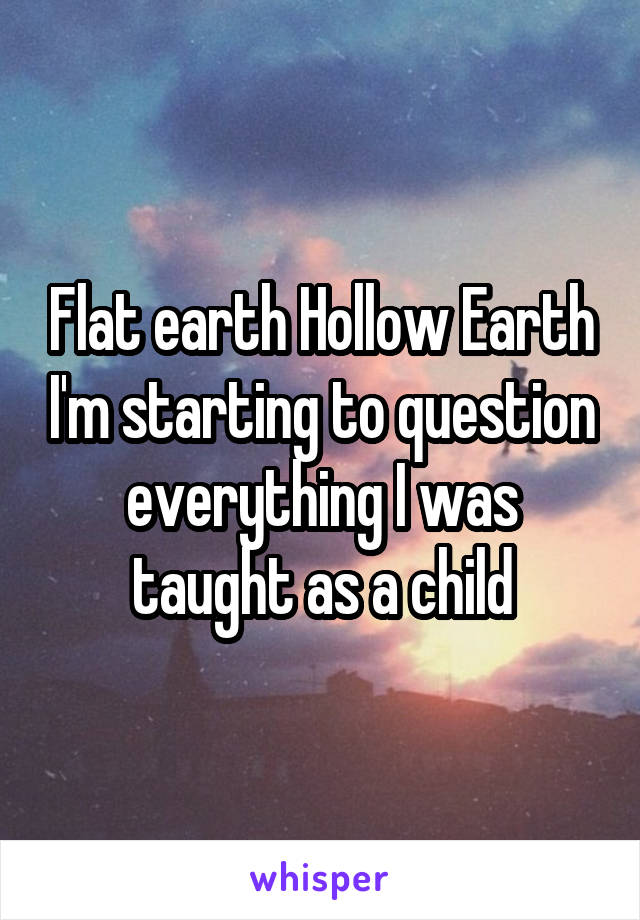 Flat earth Hollow Earth I'm starting to question everything I was taught as a child