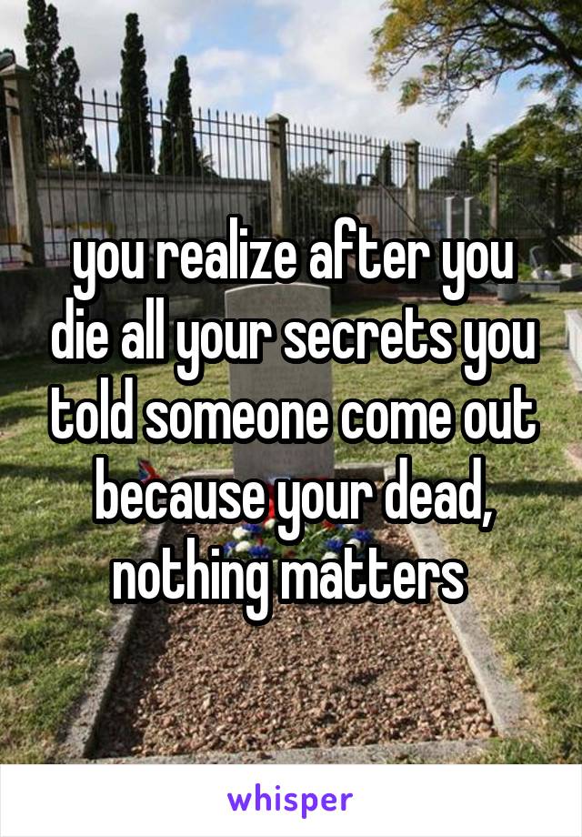 you realize after you die all your secrets you told someone come out because your dead, nothing matters 