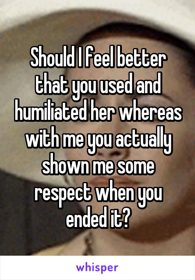 Should I feel better that you used and humiliated her whereas with me you actually shown me some respect when you ended it?