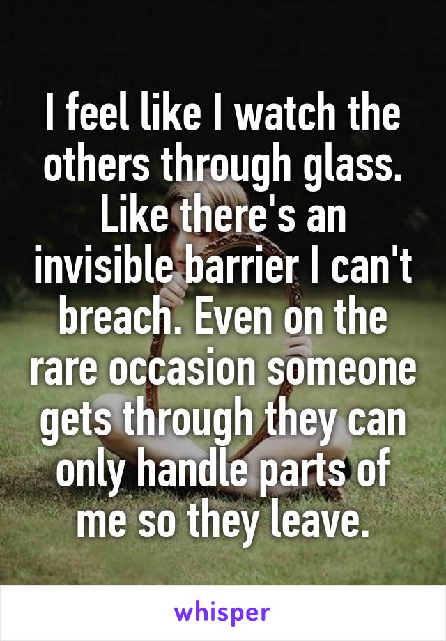 I feel like I watch the others through glass. Like there's an invisible barrier I can't breach. Even on the rare occasion someone gets through they can only handle parts of me so they leave.