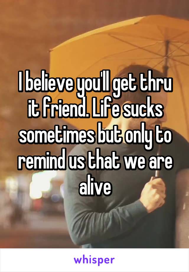 I believe you'll get thru it friend. Life sucks sometimes but only to remind us that we are alive