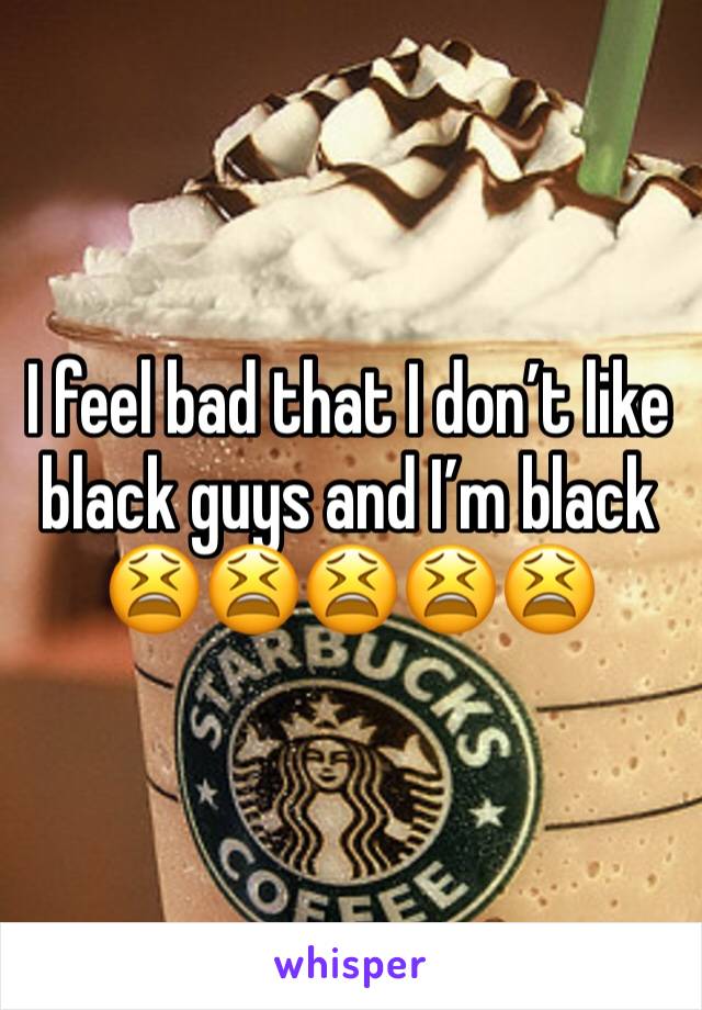 I feel bad that I don’t like black guys and I’m black 😫😫😫😫😫 