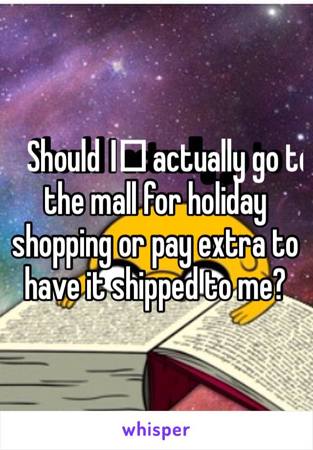 Should I️ actually go to the mall for holiday shopping or pay extra to have it shipped to me? 