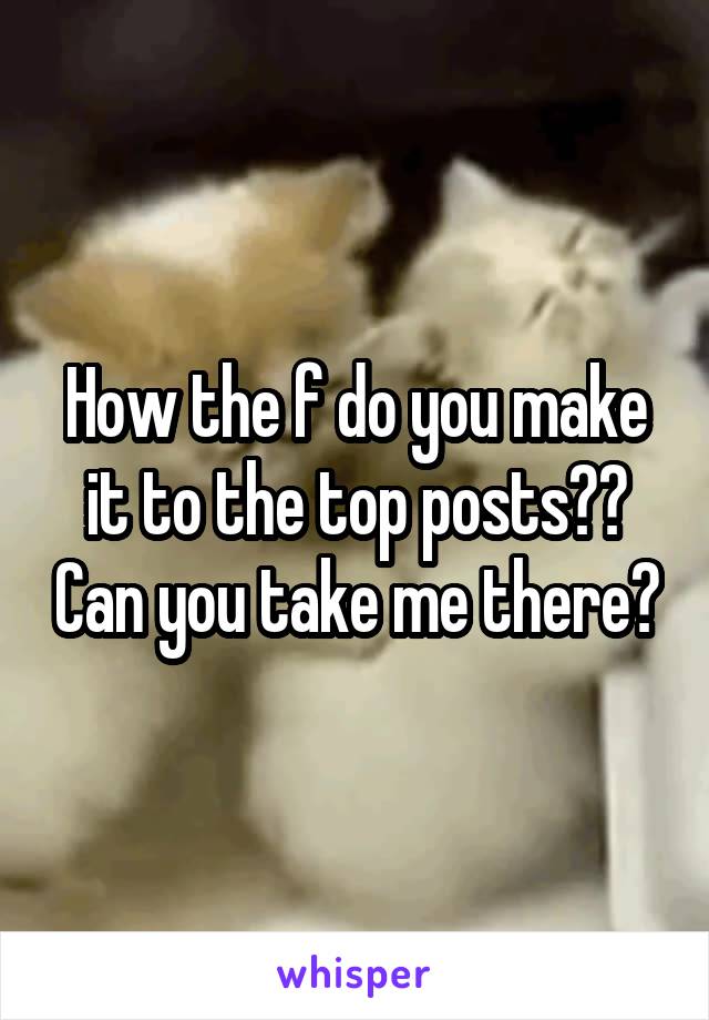How the f do you make it to the top posts?? Can you take me there?