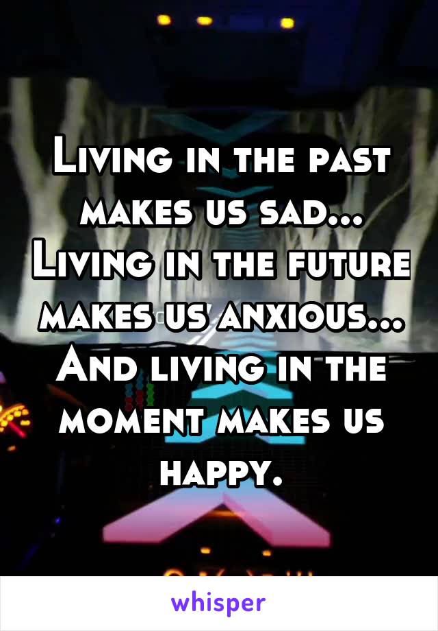 Living in the past makes us sad... Living in the future makes us anxious... And living in the moment makes us happy.