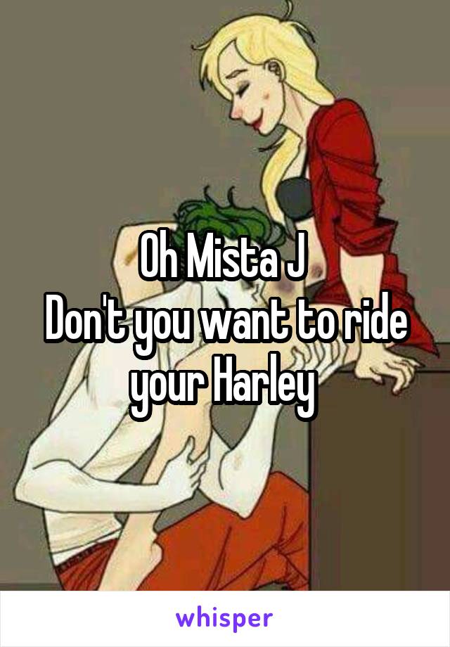 Oh Mista J 
Don't you want to ride your Harley 