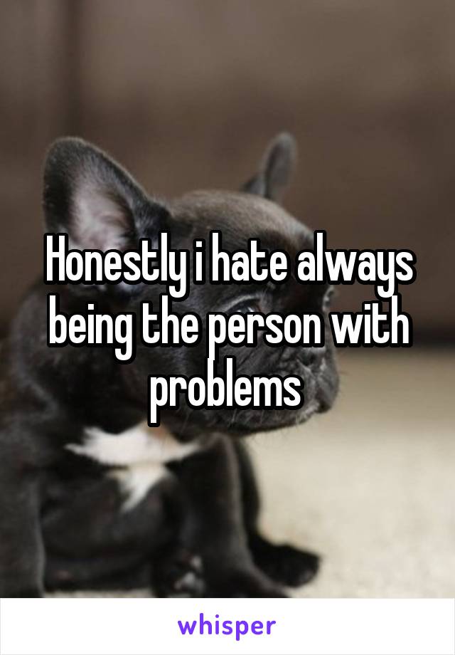 Honestly i hate always being the person with problems 