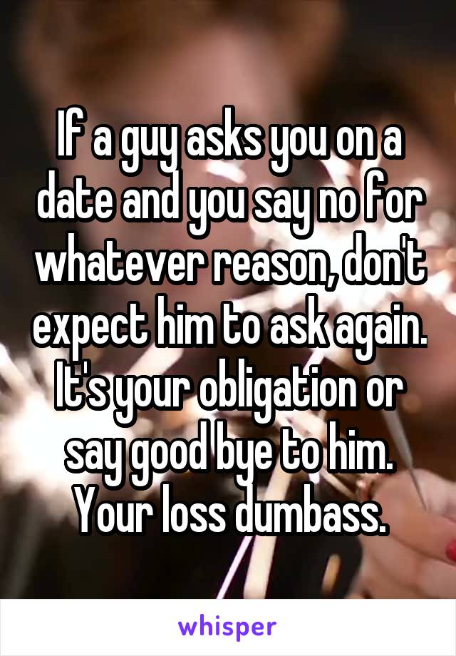 If a guy asks you on a date and you say no for whatever reason, don't expect him to ask again. It's your obligation or say good bye to him. Your loss dumbass.