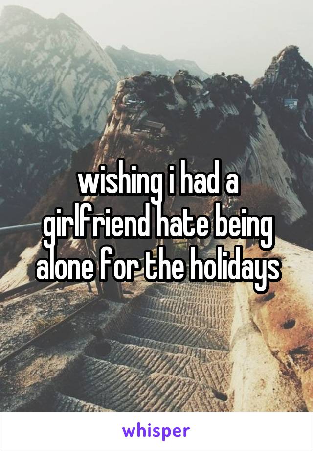 wishing i had a girlfriend hate being alone for the holidays