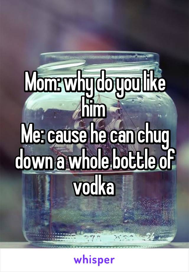 Mom: why do you like him 
Me: cause he can chug down a whole bottle of vodka 