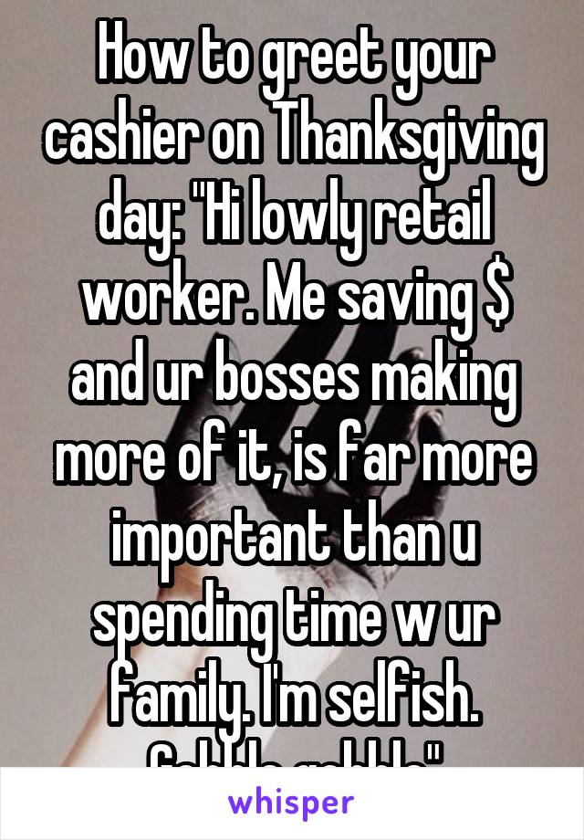How to greet your cashier on Thanksgiving day: "Hi lowly retail worker. Me saving $ and ur bosses making more of it, is far more important than u spending time w ur family. I'm selfish. Gobble gobble"