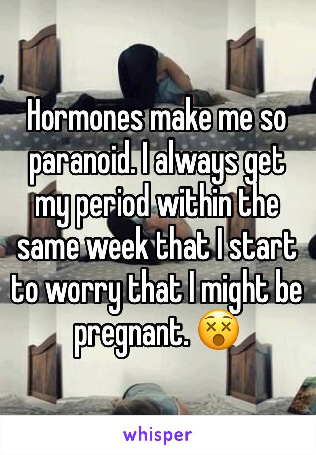 Hormones make me so paranoid. I always get my period within the same week that I start to worry that I might be pregnant. 😵