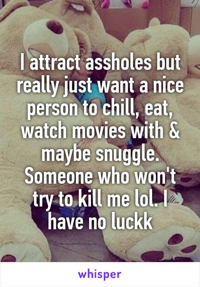 I attract assholes but really just want a nice person to chill, eat, watch movies with & maybe snuggle. Someone who won't try to kill me lol. I have no luckk