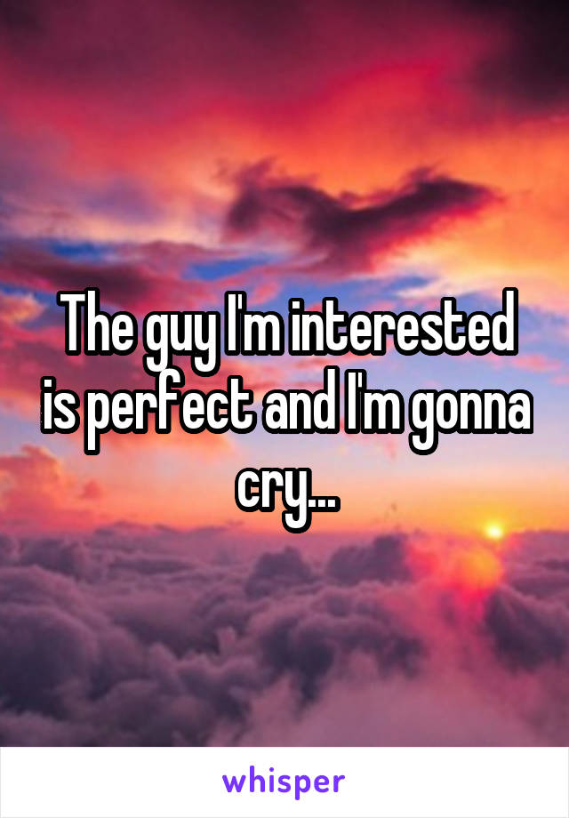 The guy I'm interested is perfect and I'm gonna cry...