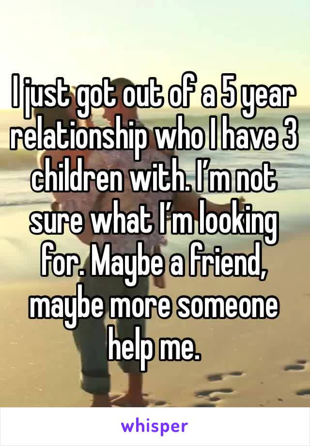 I just got out of a 5 year relationship who I have 3 children with. I’m not sure what I’m looking for. Maybe a friend, maybe more someone help me. 
