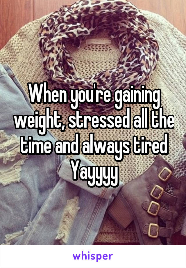 When you're gaining weight, stressed all the time and always tired
Yayyyy