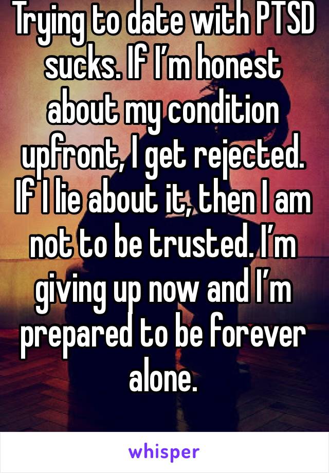 Trying to date with PTSD sucks. If I’m honest about my condition upfront, I get rejected. If I lie about it, then I am not to be trusted. I’m giving up now and I’m prepared to be forever alone. 