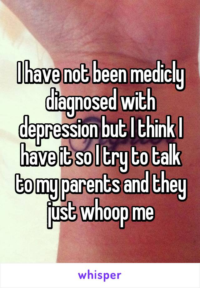 I have not been medicly diagnosed with depression but I think I have it so I try to talk to my parents and they just whoop me