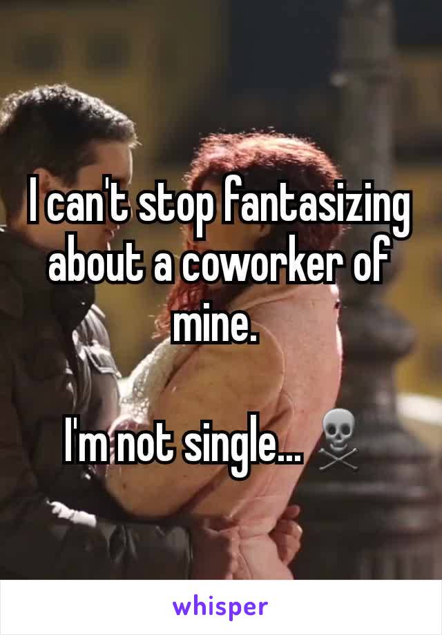 I can't stop fantasizing about a coworker of mine. 

I'm not single...☠