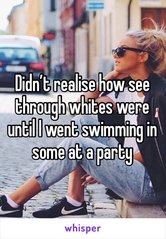 Didn’t realise how see through whites were until I went swimming in some at a party