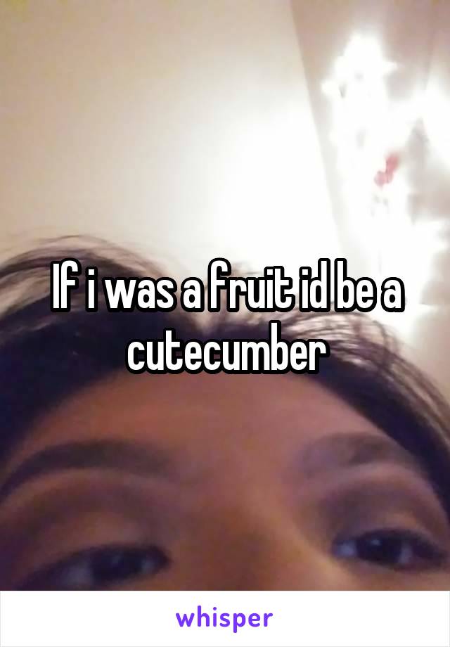 If i was a fruit id be a cutecumber
