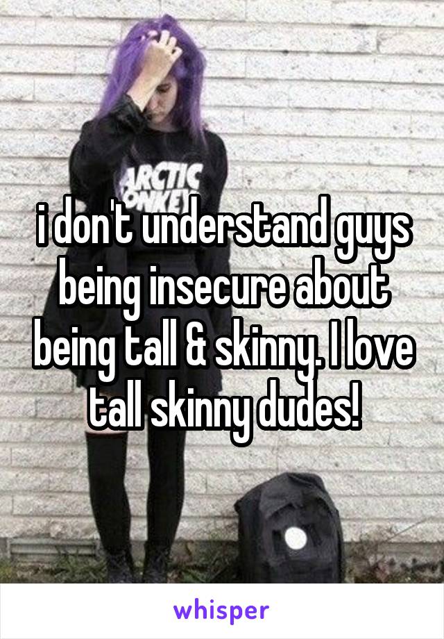 i don't understand guys being insecure about being tall & skinny. I love tall skinny dudes!