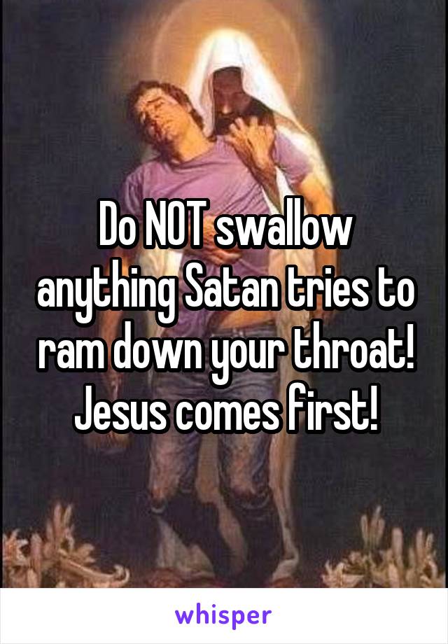 Do NOT swallow anything Satan tries to ram down your throat! Jesus comes first!