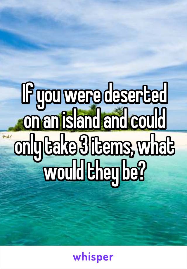 If you were deserted on an island and could only take 3 items, what would they be?