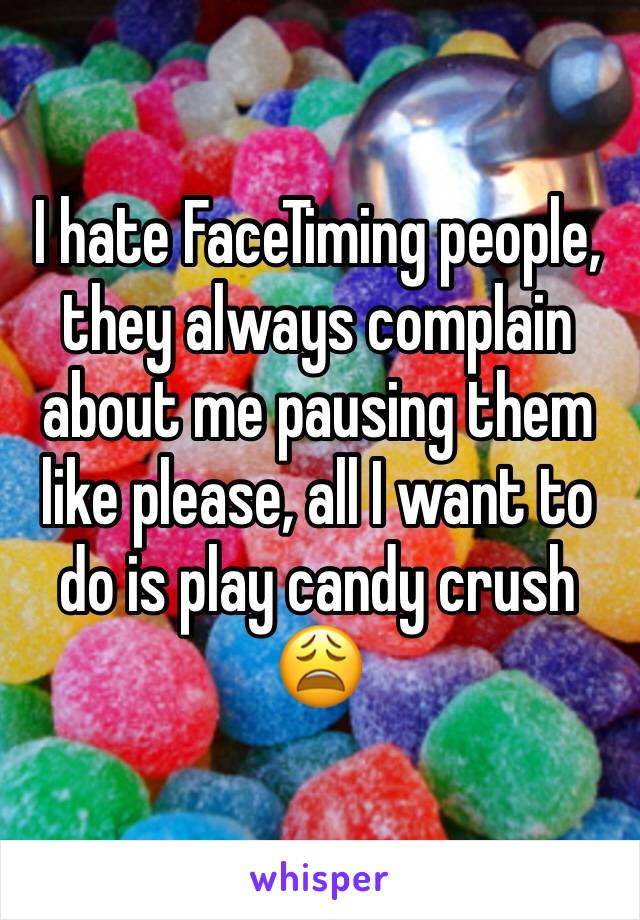 I hate FaceTiming people, they always complain about me pausing them like please, all I want to do is play candy crush 😩
