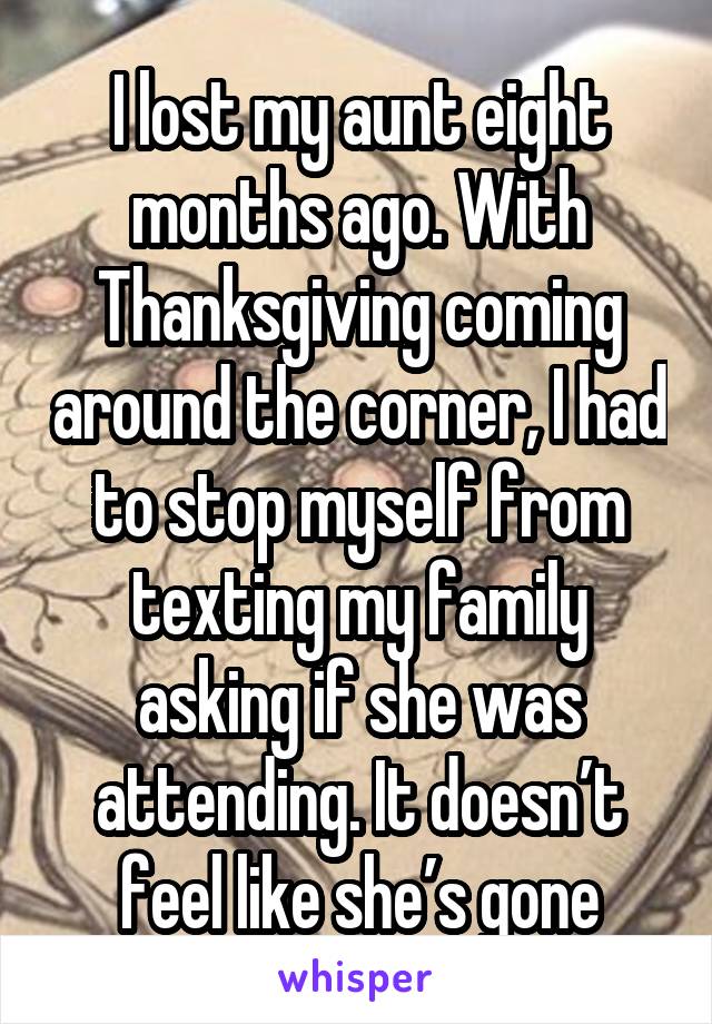 I lost my aunt eight months ago. With Thanksgiving coming around the corner, I had to stop myself from texting my family asking if she was attending. It doesn’t feel like she’s gone