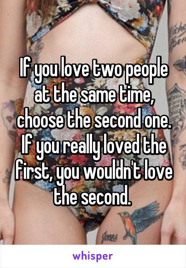 If you love two people at the same time, choose the second one. If you really loved the first, you wouldn't love the second. 