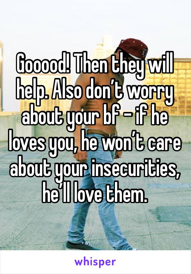 Gooood! Then they will help. Also don’t worry about your bf - if he loves you, he won’t care about your insecurities, he’ll love them.