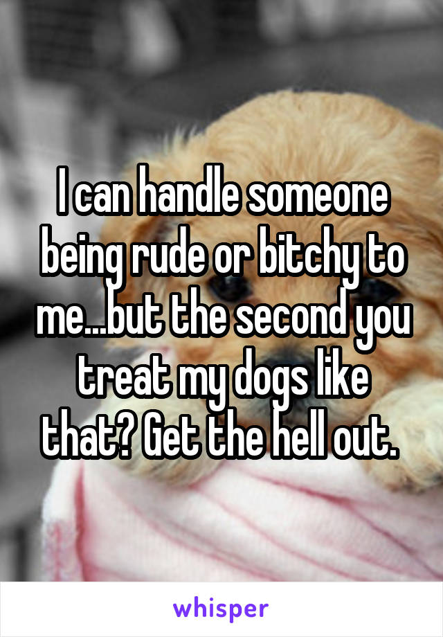 I can handle someone being rude or bitchy to me...but the second you treat my dogs like that? Get the hell out. 
