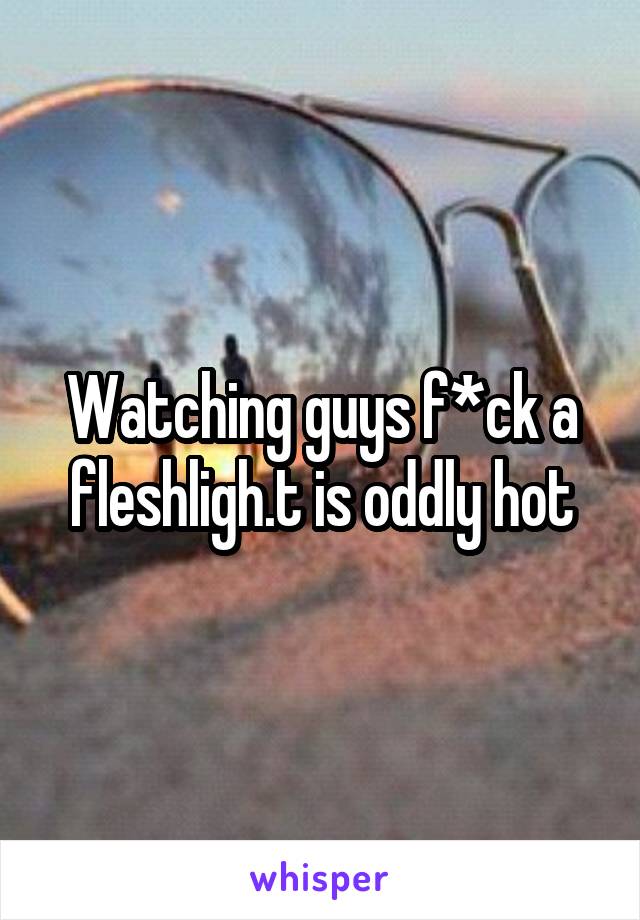 Watching guys f*ck a fleshligh.t is oddly hot