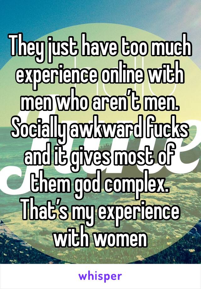 They just have too much experience online with men who aren’t men. Socially awkward fucks and it gives most of them god complex. That’s my experience with women