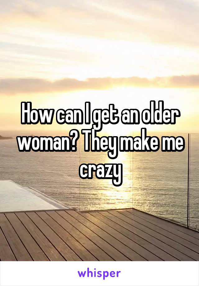 How can I get an older woman? They make me crazy