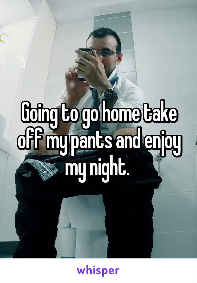 Going to go home take off my pants and enjoy my night. 