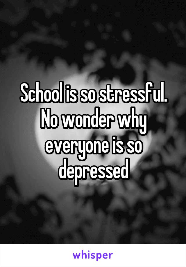 School is so stressful. No wonder why everyone is so depressed