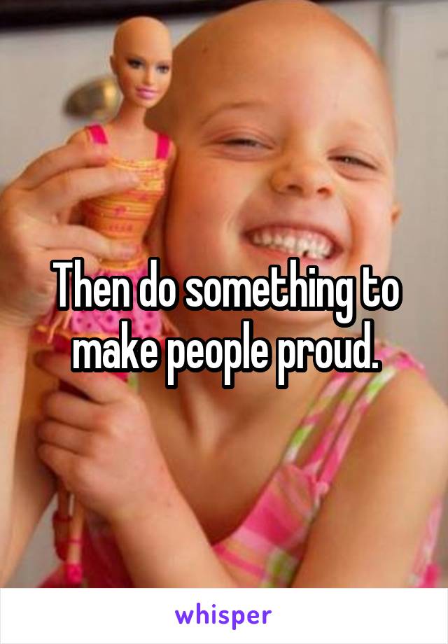 Then do something to make people proud.