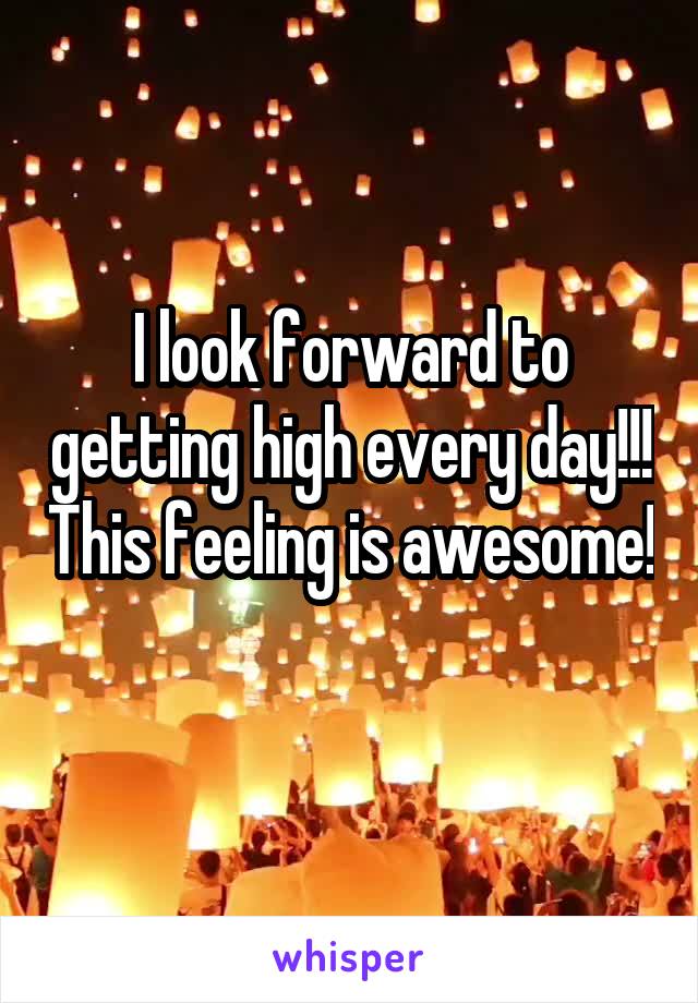 I look forward to getting high every day!!! This feeling is awesome! 