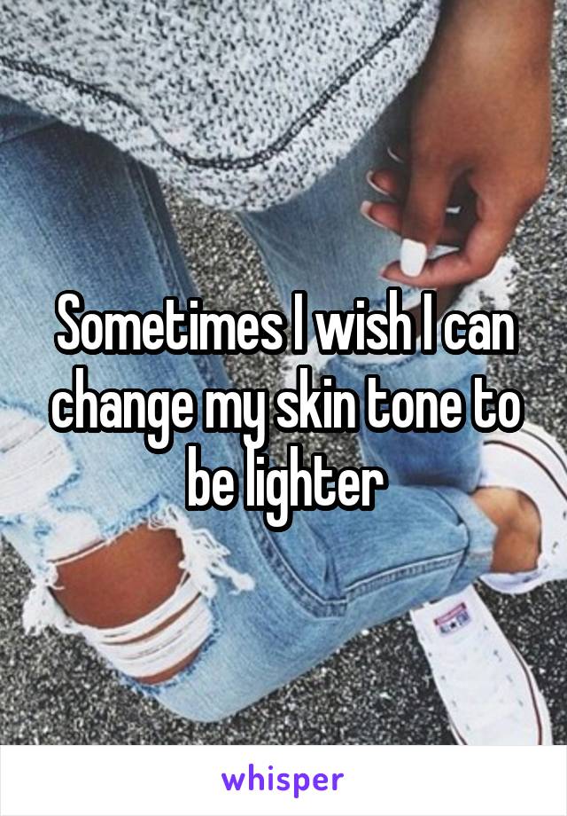 Sometimes I wish I can change my skin tone to be lighter