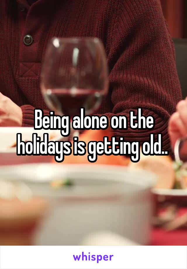 Being alone on the holidays is getting old.. 