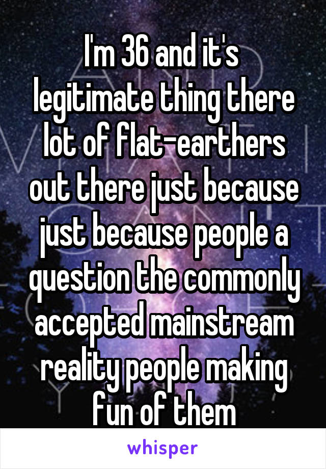 I'm 36 and it's  legitimate thing there lot of flat-earthers out there just because just because people a question the commonly accepted mainstream reality people making fun of them