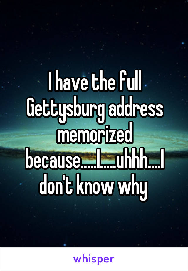 I have the full Gettysburg address memorized because.....I.....uhhh....I don't know why 