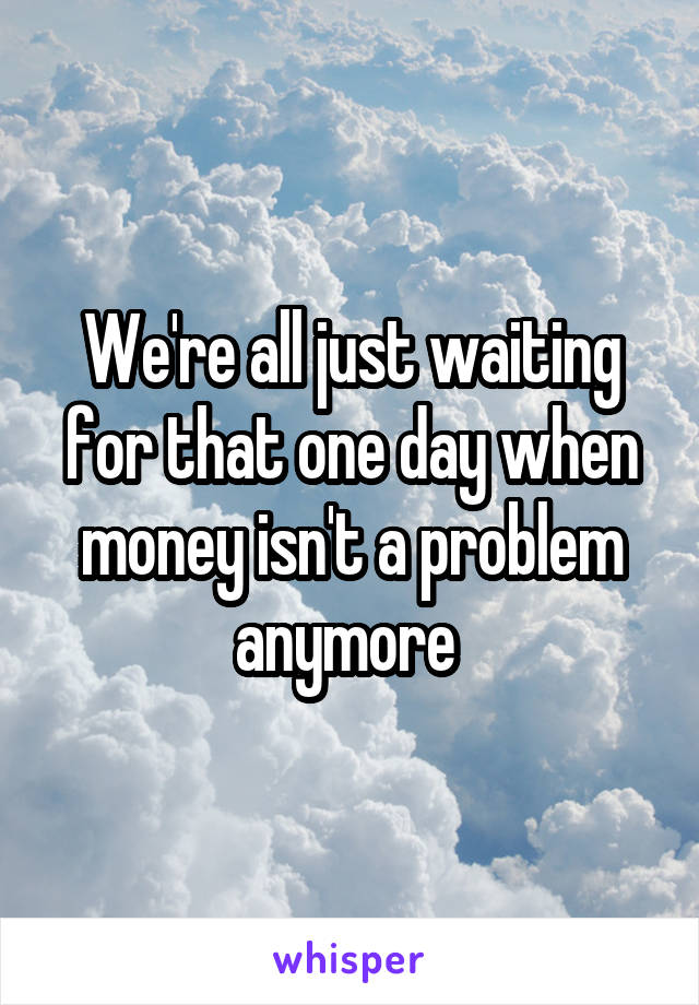 We're all just waiting for that one day when money isn't a problem anymore 