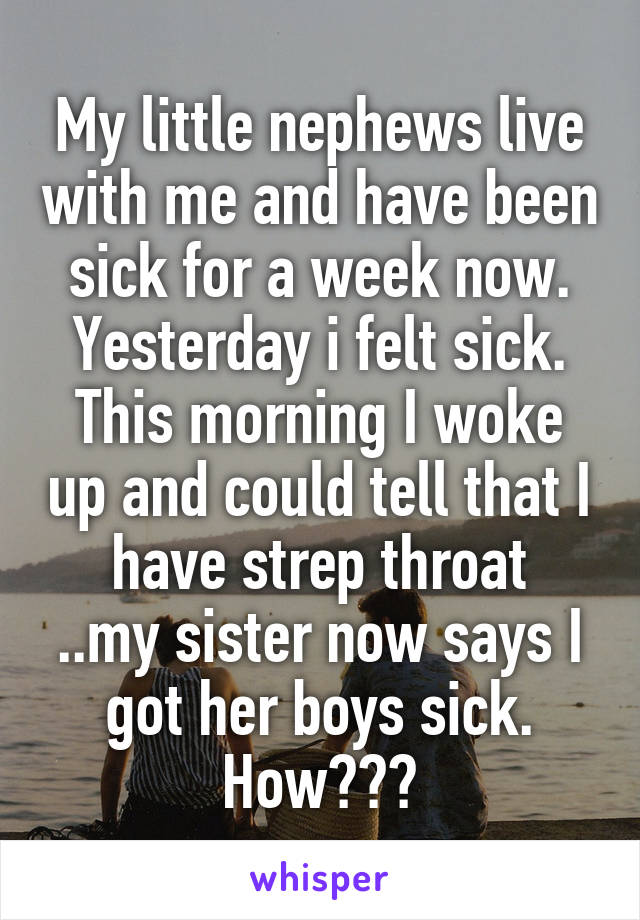 My little nephews live with me and have been sick for a week now. Yesterday i felt sick. This morning I woke up and could tell that I have strep throat
..my sister now says I got her boys sick. How???